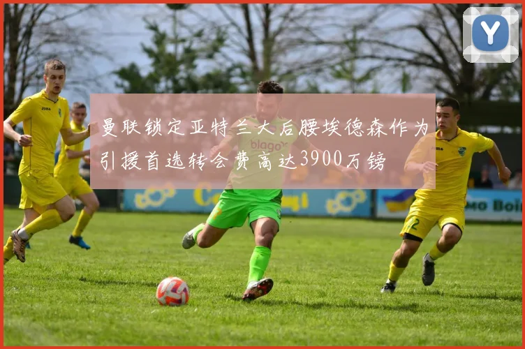 曼联锁定亚特兰大后腰埃德森作为引援首选转会费高达3900万镑