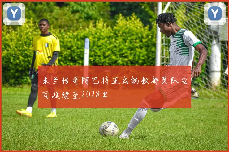 米兰传奇阿巴特正式执教都灵队合同延续至2028年
