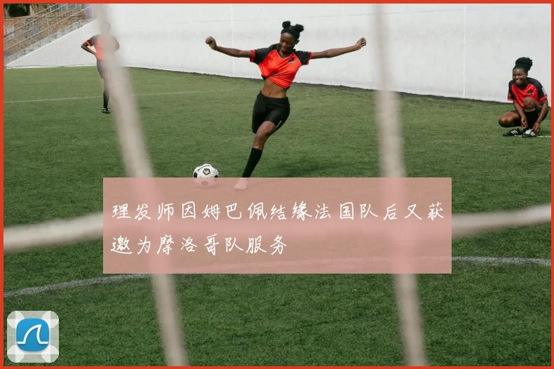 理发师因姆巴佩结缘法国队后又获邀为摩洛哥队服务
