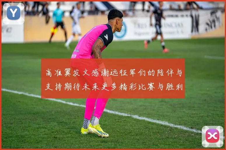高准翼发文感谢远征军们的陪伴与支持期待未来更多精彩比赛与胜利