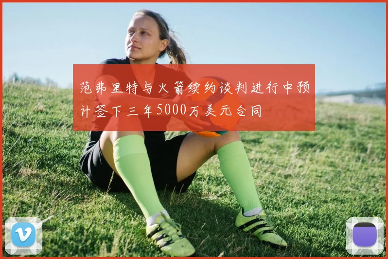 范弗里特与火箭续约谈判进行中预计签下三年5000万美元合同