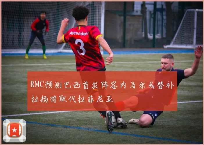 RMC预测巴西首发阵容内马尔或替补拉扬将取代拉菲尼亚