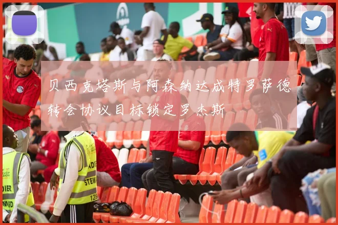 贝西克塔斯与阿森纳达成特罗萨德转会协议目标锁定罗杰斯