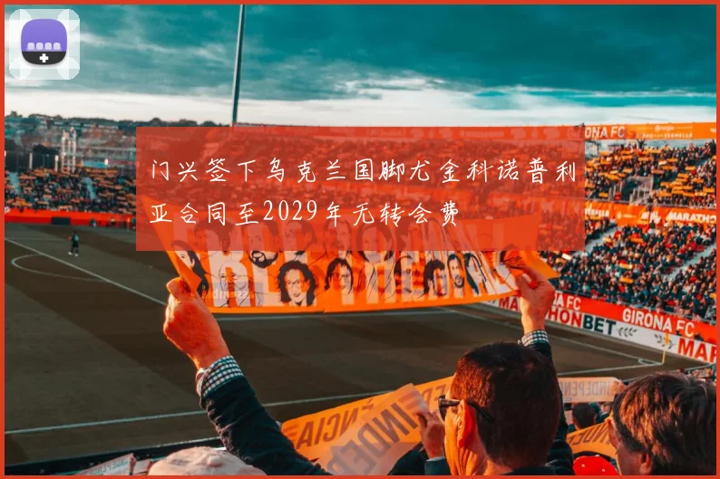 门兴签下乌克兰国脚尤金科诺普利亚合同至2029年无转会费
