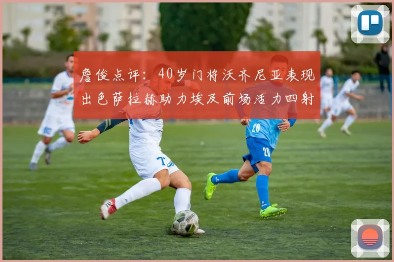 詹俊点评：40岁门将沃齐尼亚表现出色萨拉赫助力埃及前场活力四射