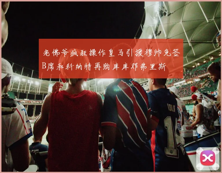 老佛爷疯狂操作皇马引援穆帅免签B席和科纳特再购库库邓弗里斯