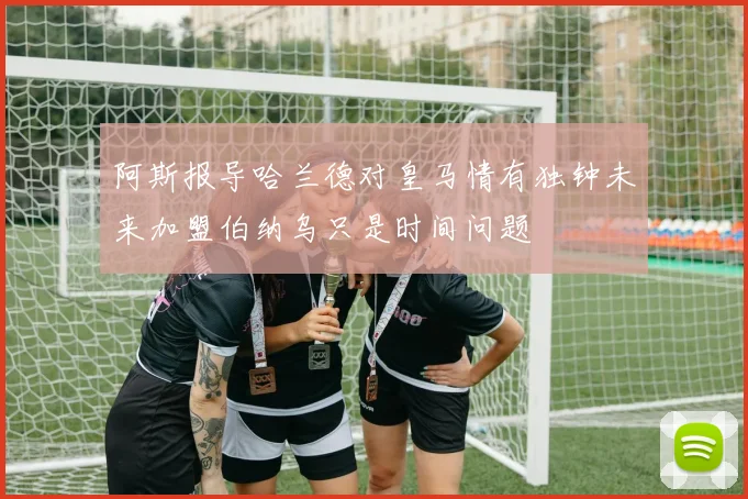 阿斯报导哈兰德对皇马情有独钟未来加盟伯纳乌只是时间问题