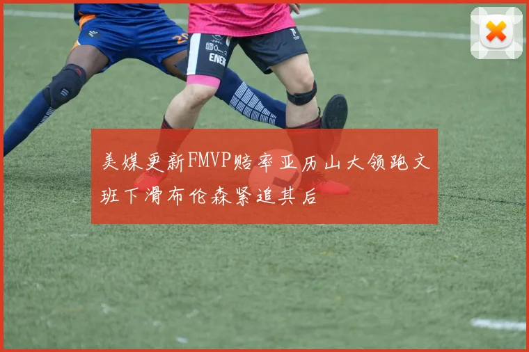 美媒更新FMVP赔率亚历山大领跑文班下滑布伦森紧追其后