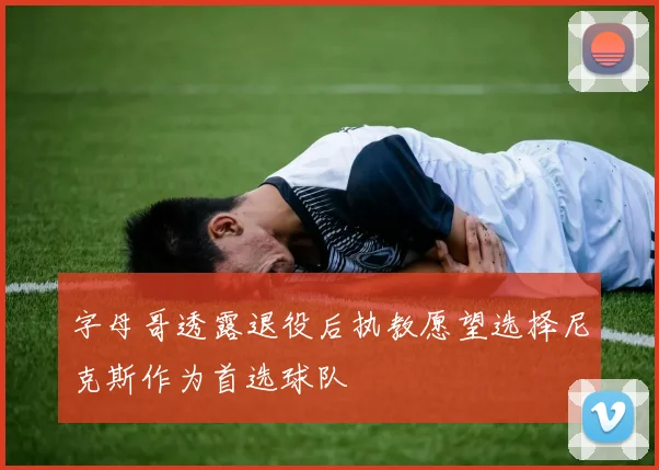 字母哥透露退役后执教愿望选择尼克斯作为首选球队