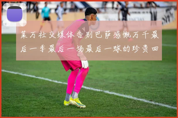莱万社交媒体告别巴萨感慨万千最后一季最后一场最后一球的珍贵回忆