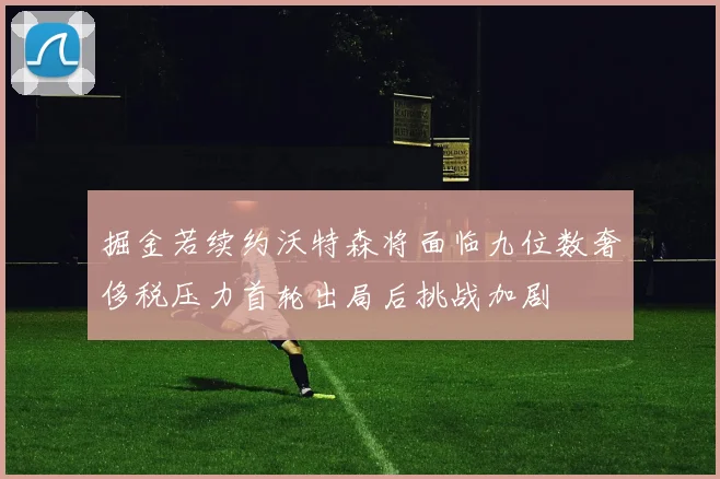 掘金若续约沃特森将面临九位数奢侈税压力首轮出局后挑战加剧