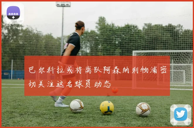 巴尔科拉或将离队阿森纳利物浦密切关注这名球员动态