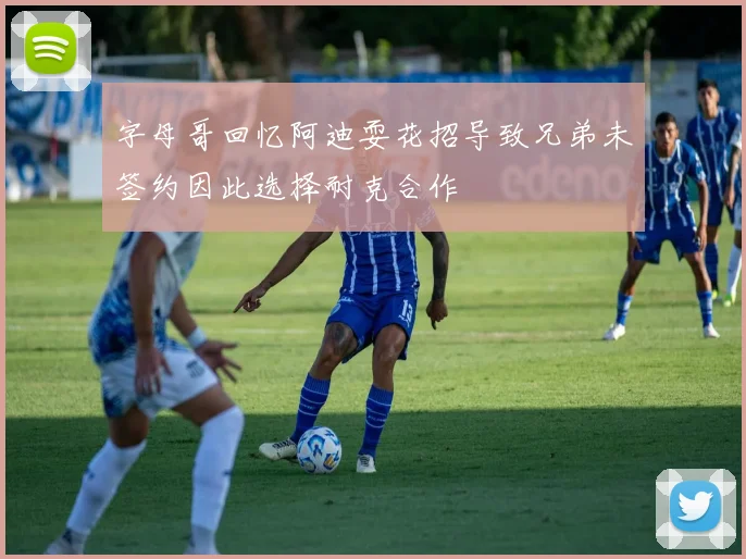 字母哥回忆阿迪耍花招导致兄弟未签约因此选择耐克合作