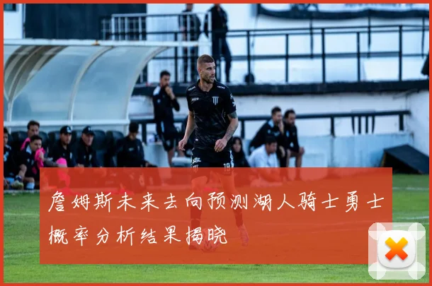 詹姆斯未来去向预测湖人骑士勇士概率分析结果揭晓