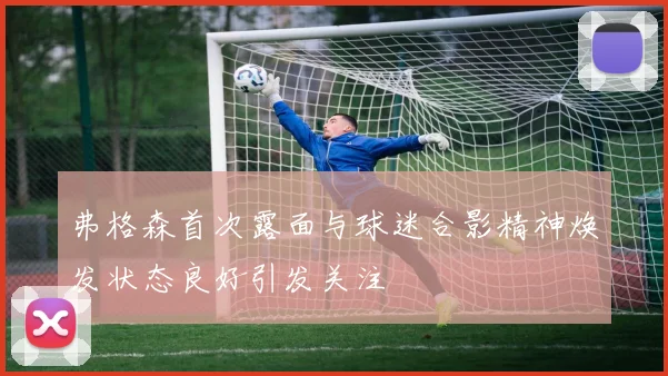 弗格森首次露面与球迷合影精神焕发状态良好引发关注