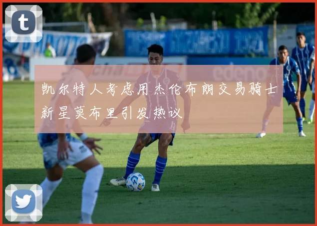 凯尔特人考虑用杰伦布朗交易骑士新星莫布里引发热议